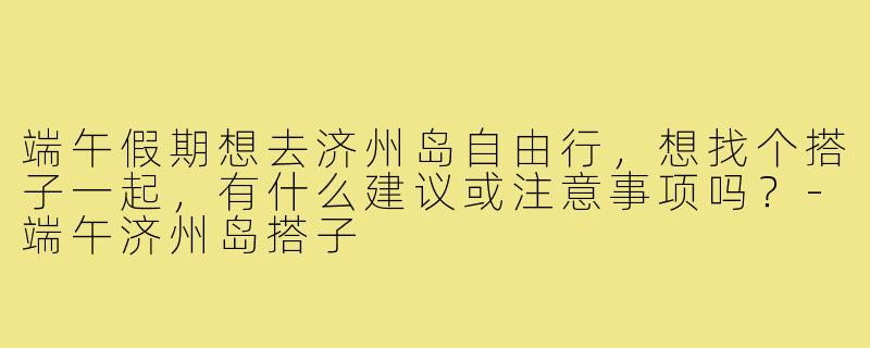 端午假期想去济州岛自由行，想找个搭子一起，有什么建议或注意事项吗？-端午济州岛搭子