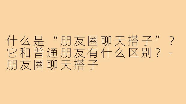 什么是“朋友圈聊天搭子”？它和普通朋友有什么区别？-朋友圈聊天搭子