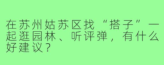 在苏州姑苏区找“搭子”一起逛园林、听评弹，有什么好建议？