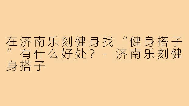 在济南乐刻健身找“健身搭子”有什么好处?-济南乐刻健身搭子