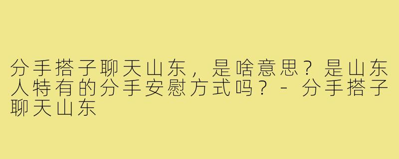 分手搭子聊天山东，是啥意思？是山东人特有的分手安慰方式吗？-分手搭子聊天山东