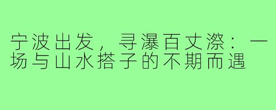 宁波出发，寻瀑百丈漈：一场与山水搭子的不期而遇