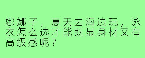 娜娜子，夏天去海边玩，泳衣怎么选才能既显身材又有高级感呢？
