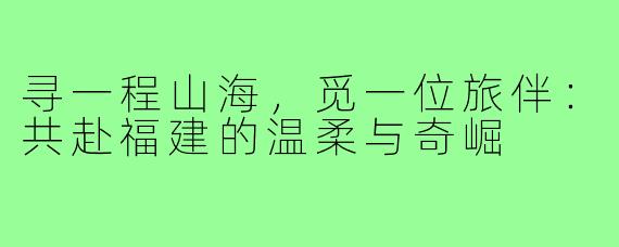 寻一程山海，觅一位旅伴：共赴福建的温柔与奇崛