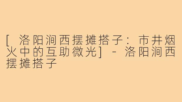 [洛阳涧西摆摊搭子：市井烟火中的互助微光]-洛阳涧西摆摊搭子