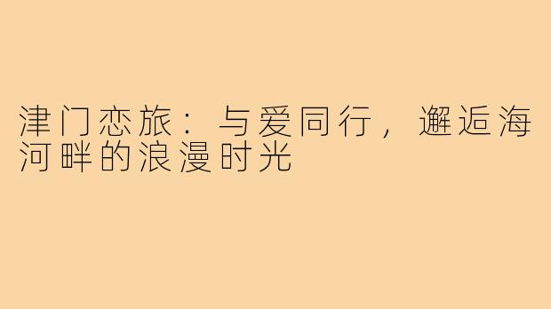 津门恋旅：与爱同行，邂逅海河畔的浪漫时光