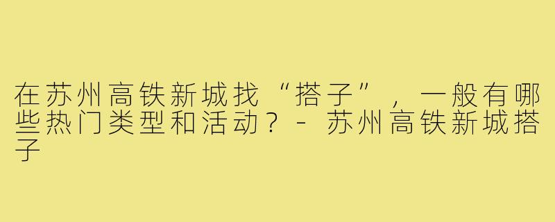 在苏州高铁新城找“搭子”,一般有哪些热门类型和活动?-苏州高铁新城搭子