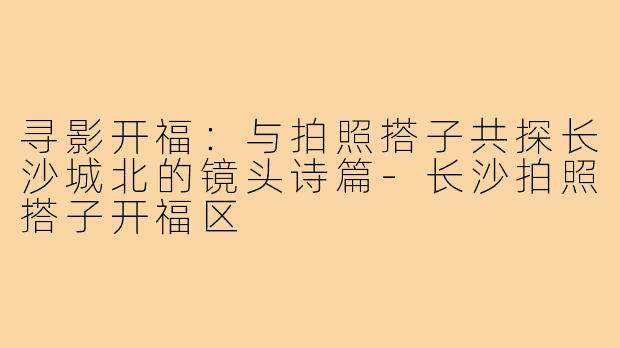 寻影开福:与拍照搭子共探长沙城北的镜头诗篇-长沙拍照搭子开福区