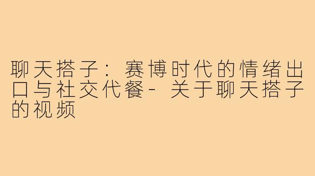 聊天搭子：赛博时代的情绪出口与社交代餐-关于聊天搭子的视频