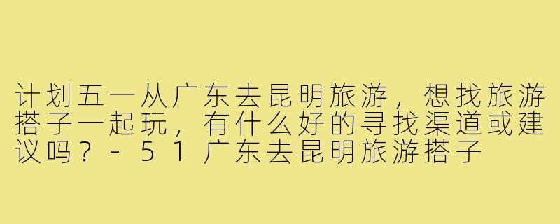 计划五一从广东去昆明旅游,想找旅游搭子一起玩,有什么好的寻找渠道或建议吗?-51广东去昆明旅游搭子