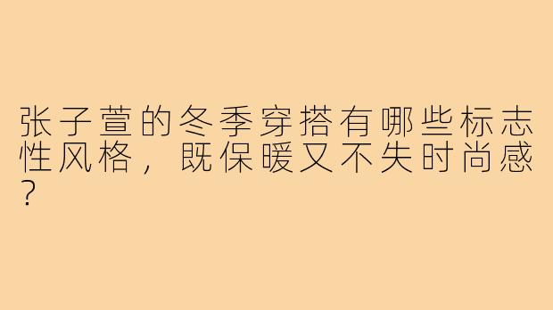张子萱的冬季穿搭有哪些标志性风格，既保暖又不失时尚感？