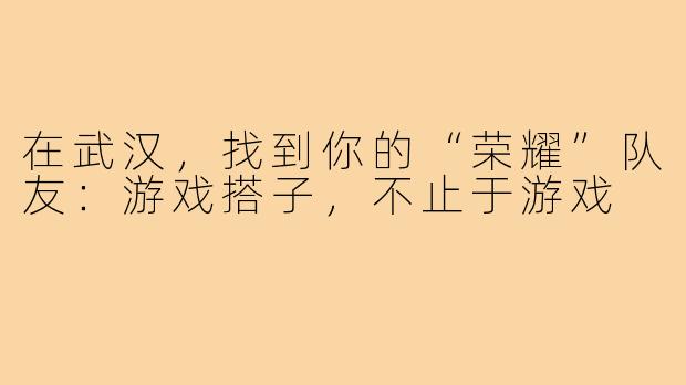 在武汉，找到你的“荣耀”队友：游戏搭子，不止于游戏
