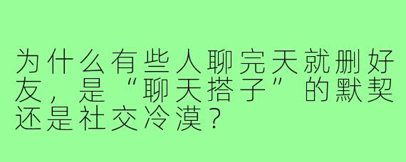 为什么有些人聊完天就删好友，是“聊天搭子”的默契还是社交冷漠？