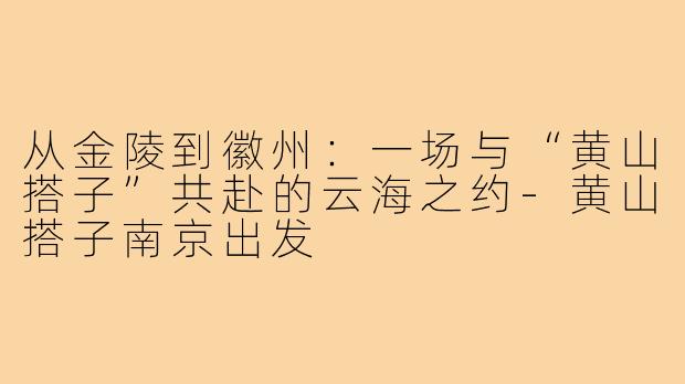 从金陵到徽州:一场与“黄山搭子”共赴的云海之约-黄山搭子南京出发