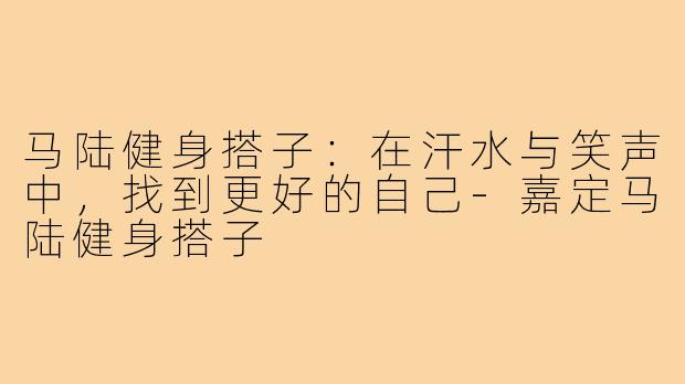 马陆健身搭子：在汗水与笑声中，找到更好的自己-嘉定马陆健身搭子
