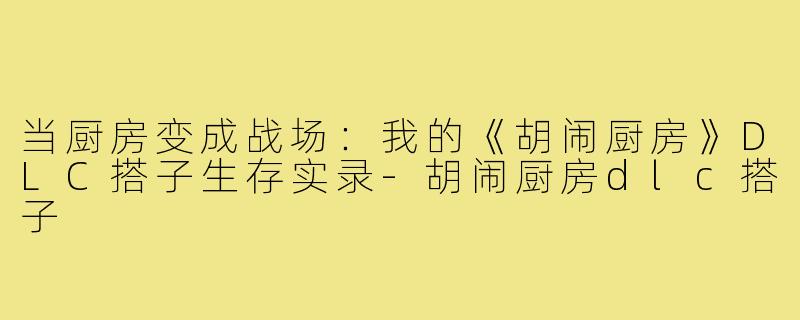 当厨房变成战场：我的《胡闹厨房》DLC搭子生存实录-胡闹厨房dlc搭子