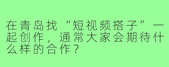 在青岛找“短视频搭子”一起创作，通常大家会期待什么样的合作？