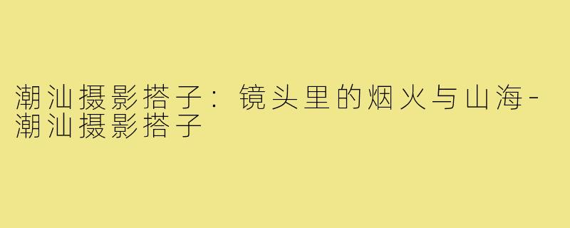 潮汕摄影搭子:镜头里的烟火与山海-潮汕摄影搭子