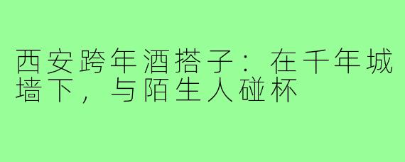 西安跨年酒搭子：在千年城墙下，与陌生人碰杯