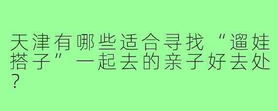 天津有哪些适合寻找“遛娃搭子”一起去的亲子好去处？