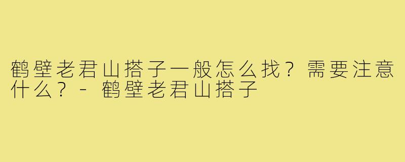 鹤壁老君山搭子一般怎么找？需要注意什么？-鹤壁老君山搭子
