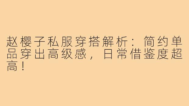 赵樱子私服穿搭解析：简约单品穿出高级感，日常借鉴度超高！