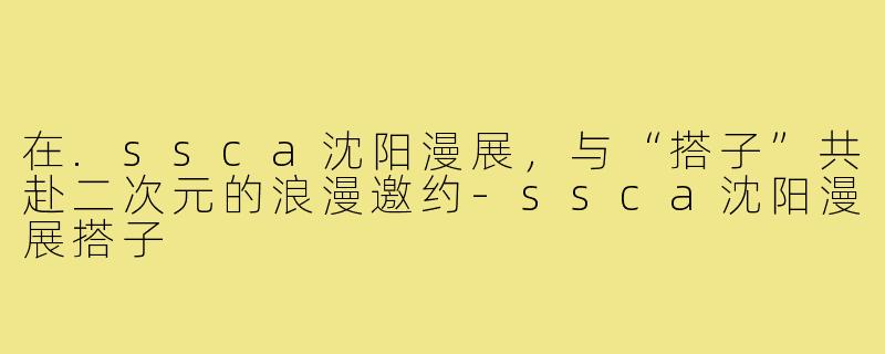 在.ssca沈阳漫展，与“搭子”共赴二次元的浪漫邀约-ssca沈阳漫展搭子