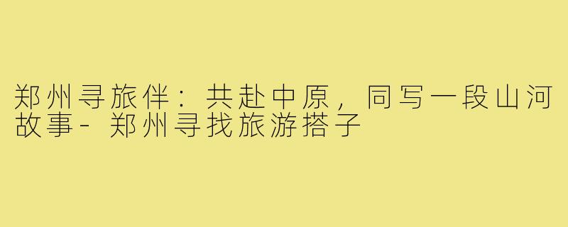 郑州寻旅伴：共赴中原，同写一段山河故事-郑州寻找旅游搭子