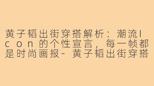 黄子韬出街穿搭解析：潮流Icon的个性宣言，每一帧都是时尚画报-黄子韬出街穿搭图片