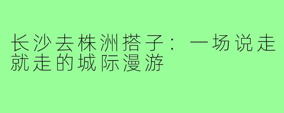 长沙去株洲搭子：一场说走就走的城际漫游