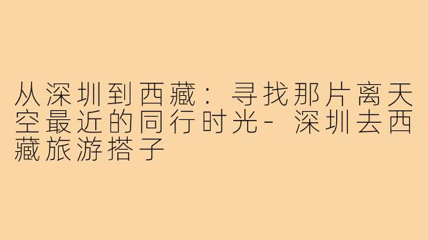 从深圳到西藏：寻找那片离天空最近的同行时光-深圳去西藏旅游搭子