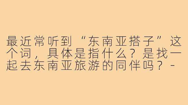 最近常听到“东南亚搭子”这个词，具体是指什么？是找一起去东南亚旅游的同伴吗？-东南亚搭子