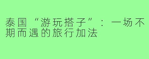 泰国“游玩搭子”:一场不期而遇的旅行加法