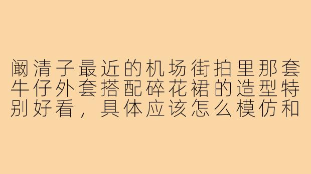 阚清子最近的机场街拍里那套牛仔外套搭配碎花裙的造型特别好看，具体应该怎么模仿和搭配呢？