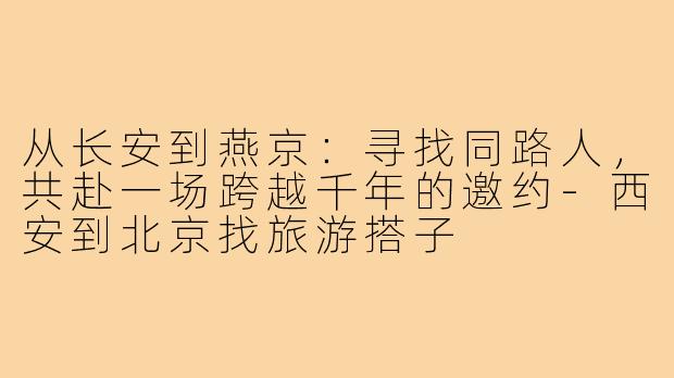 从长安到燕京：寻找同路人，共赴一场跨越千年的邀约-西安到北京找旅游搭子