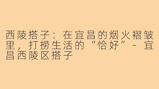 西陵搭子：在宜昌的烟火褶皱里，打捞生活的“恰好”-宜昌西陵区搭子