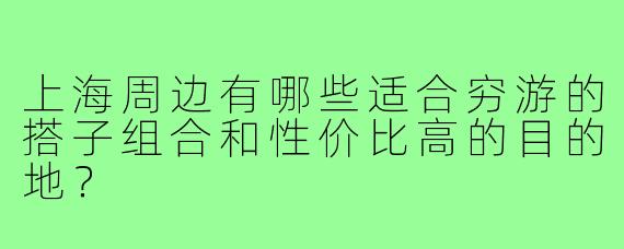 上海周边有哪些适合穷游的搭子组合和性价比高的目的地？