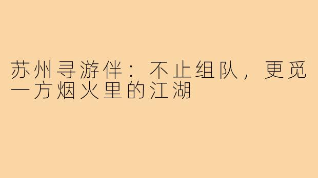 苏州寻游伴:不止组队,更觅一方烟火里的江湖