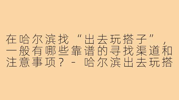 在哈尔滨找“出去玩搭子”，一般有哪些靠谱的寻找渠道和注意事项？-哈尔滨出去玩搭子