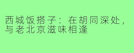 西城饭搭子:在胡同深处,与老北京滋味相逢