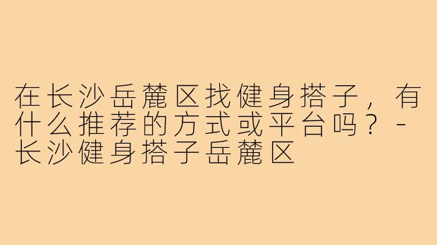 在长沙岳麓区找健身搭子，有什么推荐的方式或平台吗？-长沙健身搭子岳麓区