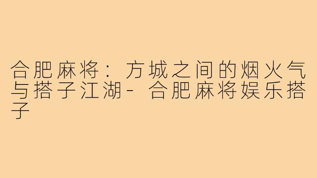 合肥麻将：方城之间的烟火气与搭子江湖-合肥麻将娱乐搭子