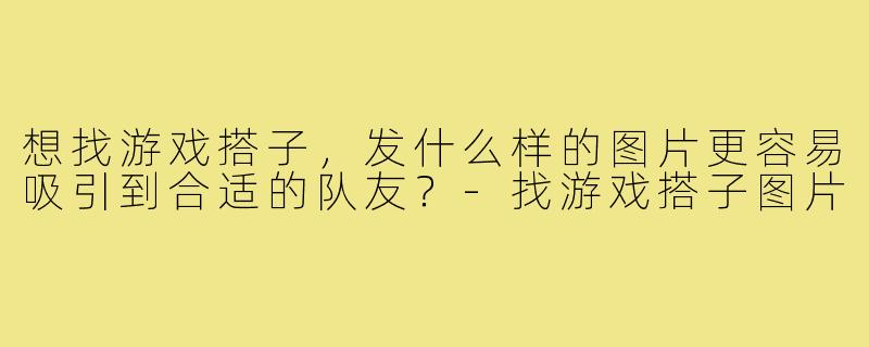 想找游戏搭子，发什么样的图片更容易吸引到合适的队友？-找游戏搭子图片