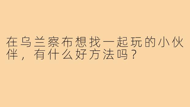 在乌兰察布想找一起玩的小伙伴，有什么好方法吗？