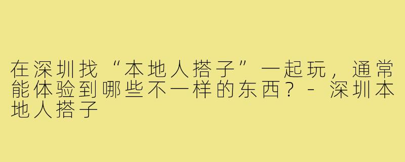 在深圳找“本地人搭子”一起玩，通常能体验到哪些不一样的东西？-深圳本地人搭子