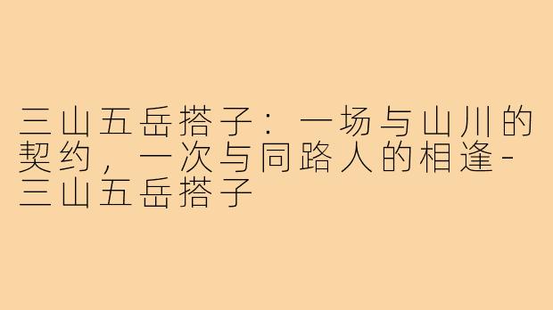 三山五岳搭子：一场与山川的契约，一次与同路人的相逢-三山五岳搭子