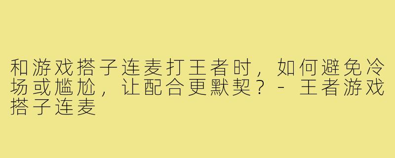 和游戏搭子连麦打王者时，如何避免冷场或尴尬，让配合更默契？-王者游戏搭子连麦