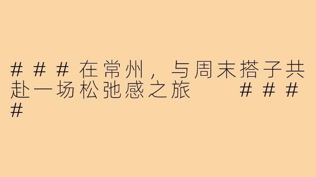 ###在常州，与周末搭子共赴一场松弛感之旅

####