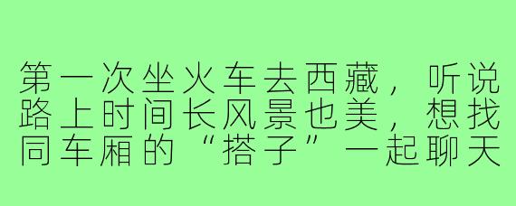 第一次坐火车去西藏，听说路上时间长风景也美，想找同车厢的“搭子”一起聊天分享见闻，有什么自然又不打扰别人的好方法吗？