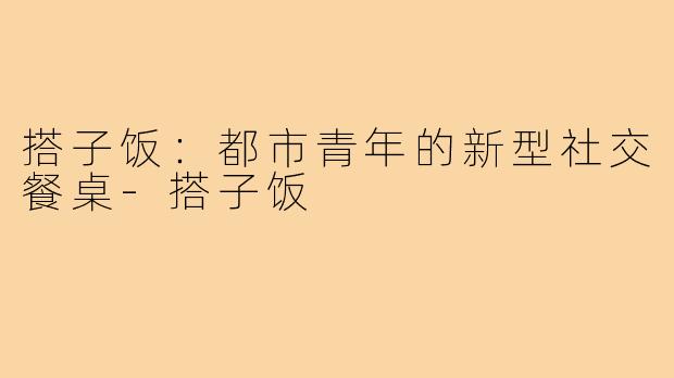 搭子饭:都市青年的新型社交餐桌-搭子饭